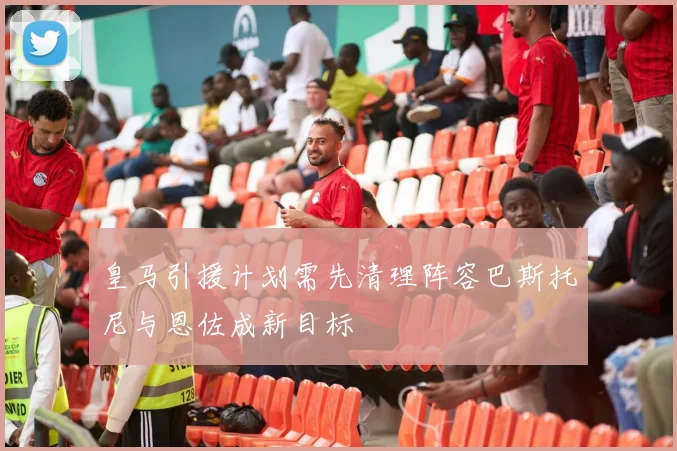 皇马引援计划需先清理阵容巴斯托尼与恩佐成新目标
