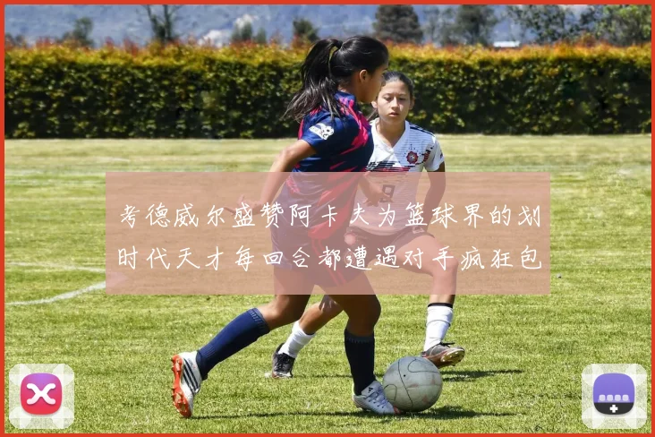 考德威尔盛赞阿卡夫为篮球界的划时代天才每回合都遭遇对手疯狂包夹挑战
