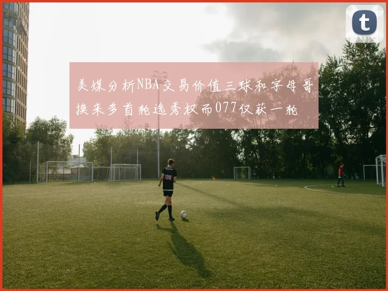 美媒分析NBA交易价值三球和字母哥换来多首轮选秀权而077仅获一轮