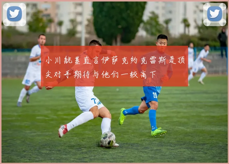 小川航基直言伊萨克约克雷斯是顶尖对手期待与他们一较高下