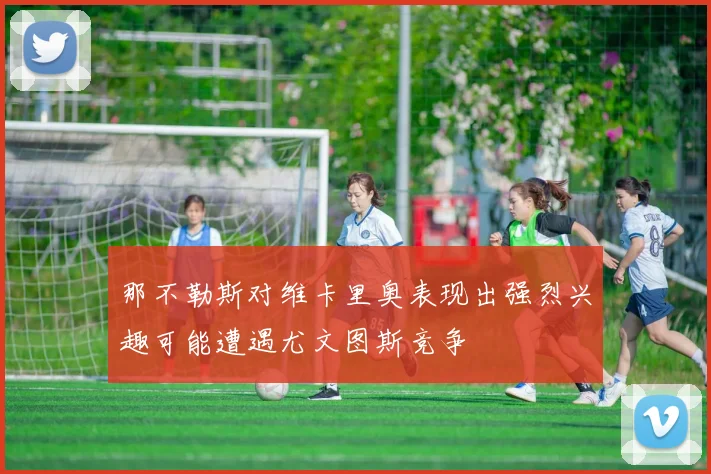 那不勒斯对维卡里奥表现出强烈兴趣可能遭遇尤文图斯竞争