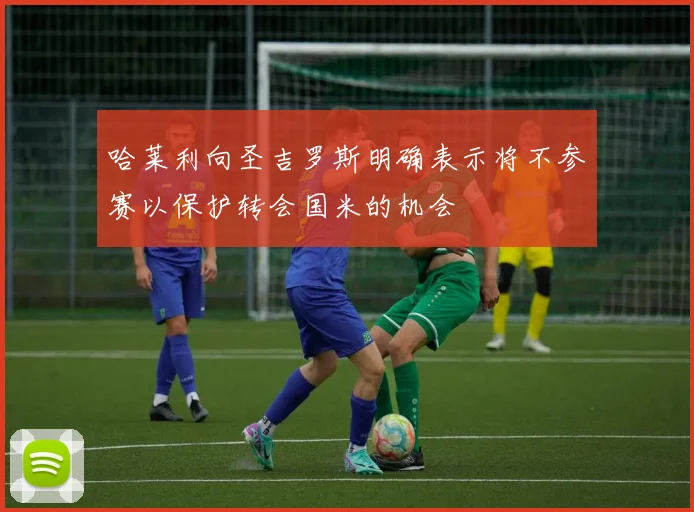 哈莱利向圣吉罗斯明确表示将不参赛以保护转会国米的机会