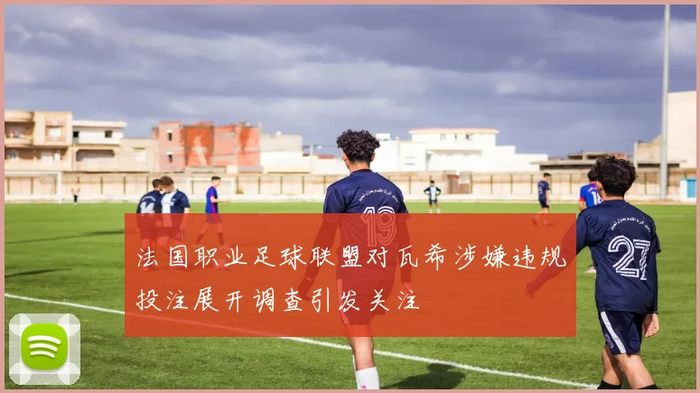 法国职业足球联盟对瓦希涉嫌违规投注展开调查引发关注