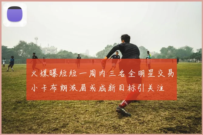 火媒曝短短一周内三名全明星交易小卡布朗浓眉或成新目标引关注