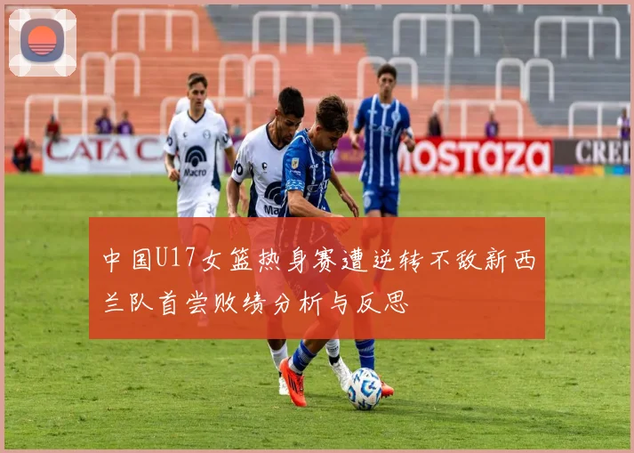 中国U17女篮热身赛遭逆转不敌新西兰队首尝败绩分析与反思