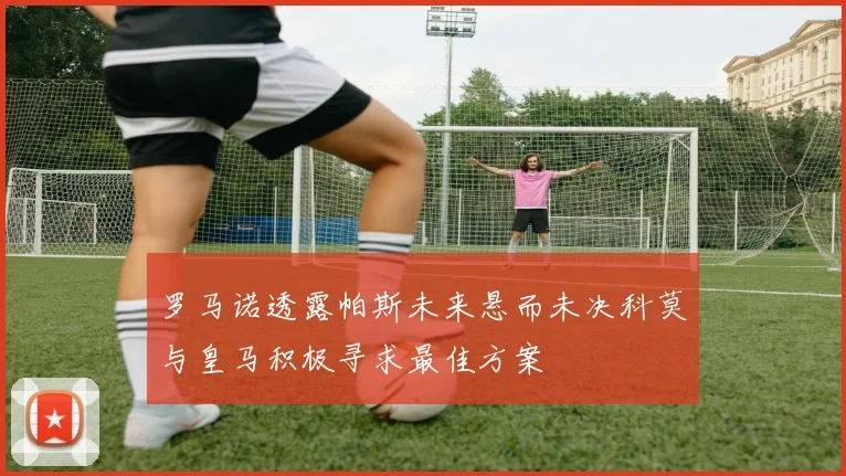 罗马诺透露帕斯未来悬而未决科莫与皇马积极寻求最佳方案