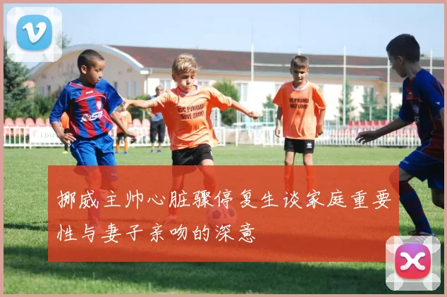 挪威主帅心脏骤停复生谈家庭重要性与妻子亲吻的深意