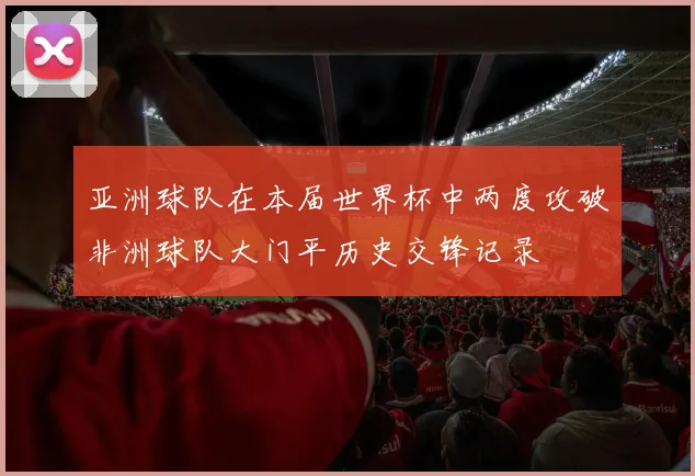 亚洲球队在本届世界杯中两度攻破非洲球队大门平历史交锋记录