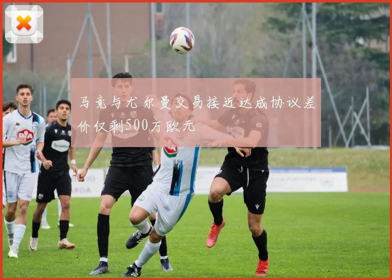 马竞与尤尔曼交易接近达成协议差价仅剩500万欧元