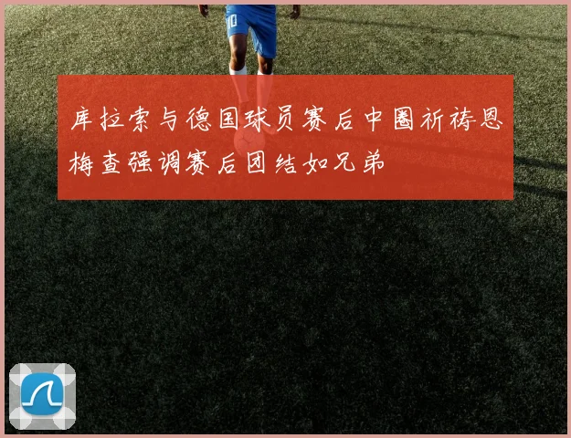 库拉索与德国球员赛后中圈祈祷恩梅查强调赛后团结如兄弟